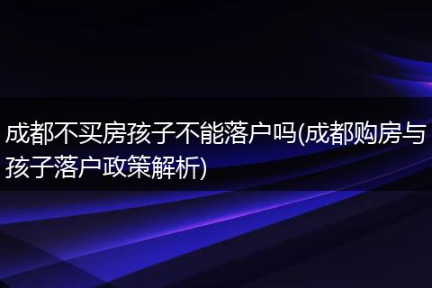 成都不买房孩子不能落户吗(成都购房与孩子落户政策解析)
