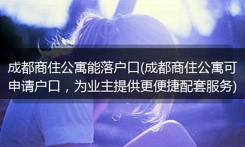 成都商住公寓能落户口(成都商住公寓可申请户口，为业主提供更便捷配套服务)