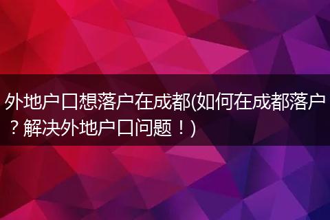 外地户口想落户在成都(如何在成都落户？解决外地户口问题！)