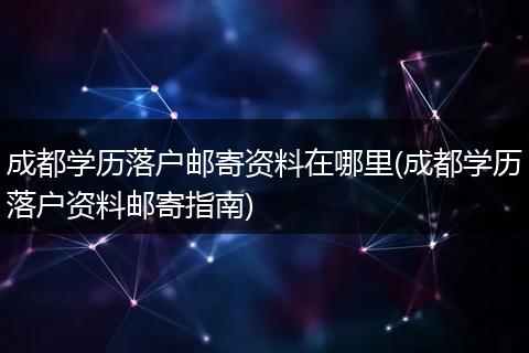 成都学历落户邮寄资料在哪里(成都学历落户资料邮寄指南)