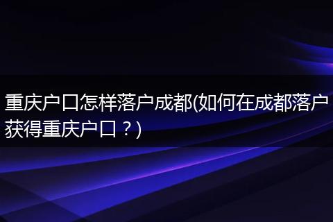 重庆户口怎样落户成都(如何在成都落户获得重庆户口?)