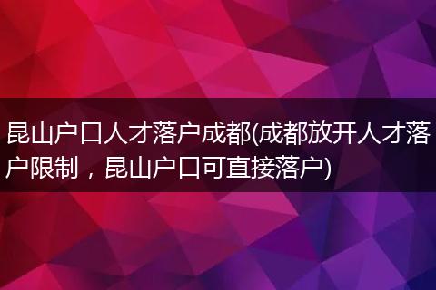 昆山户口人才落户成都(成都放开人才落户限制，昆山户口可直接落户)