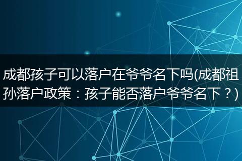 成都孩子可以落户在爷爷名下吗(成都祖孙落户政策:孩子能否落户爷爷名下?)