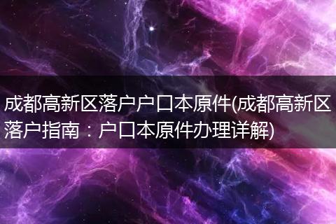 成都高新区落户户口本原件(成都高新区落户指南：户口本原件办理详解)