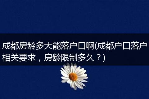 成都房龄多大能落户口啊(成都户口落户相关要求，房龄限制多久？)