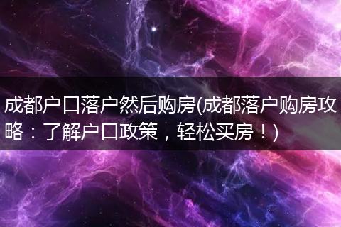 成都户口落户然后购房(成都落户购房攻略：了解户口政策，轻松买房！)
