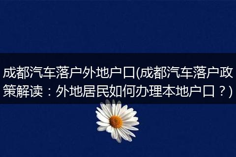 成都汽车落户外地户口(成都汽车落户政策解读：外地居民如何办理本地户口？)
