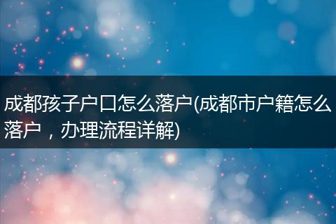 成都孩子户口怎么落户(成都市户籍怎么落户，办理流程详解)