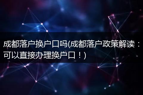 成都落户换户口吗(成都落户政策解读：可以直接办理换户口！)