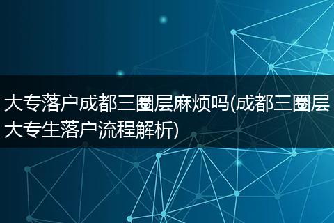 大专落户成都三圈层麻烦吗(成都三圈层大专生落户流程解析)