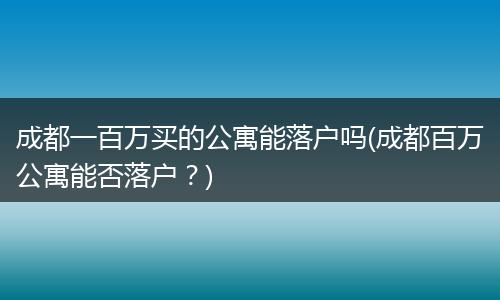 成都一百万买的公寓能落户吗(成都百万公寓能否落户？)