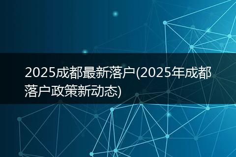 2025成都最新落户(2025年成都落户政策新动态)