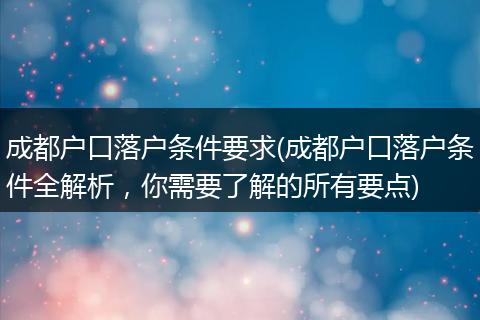 成都户口落户条件要求(成都户口落户条件全解析，你需要了解的所有要点)