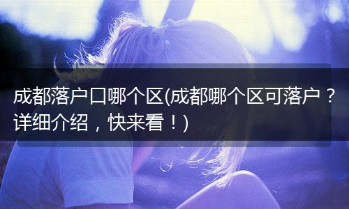 成都落户口哪个区(成都哪个区可落户?详细介绍,快来看!)