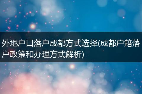 外地户口落户成都方式选择(成都户籍落户政策和办理方式解析)