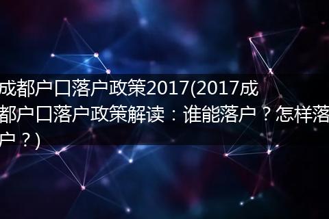 成都户口落户政策2017(2017成都户口落户政策解读：谁能落户？怎样落户？)