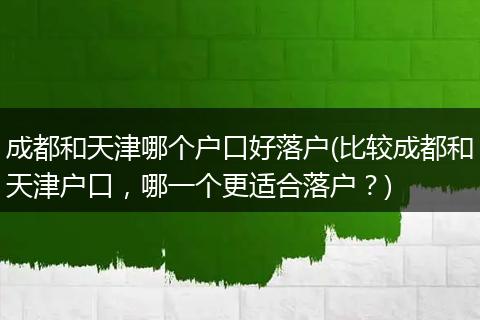 成都和天津哪个户口好落户(比较成都和天津户口，哪一个更适合落户？)