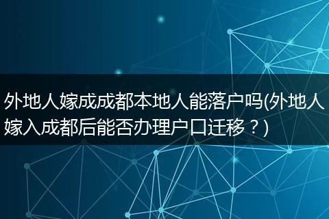 外地人嫁成成都本地人能落户吗(外地人嫁入成都后能否办理户口迁移？)