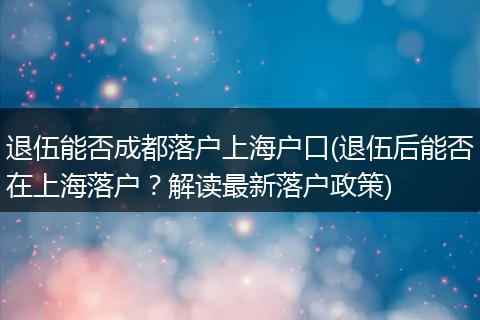 退伍能否成都落户上海户口(退伍后能否在上海落户？解读最新落户政策)