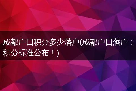 成都户口积分多少落户(成都户口落户:积分标准公布!)