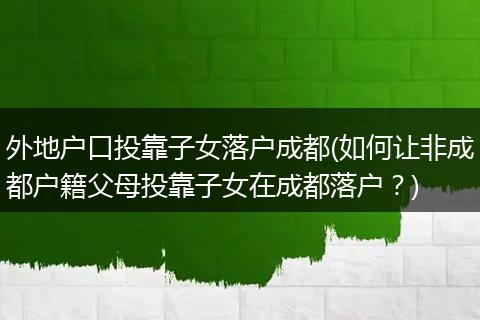 外地户口投靠子女落户成都(如何让非成都户籍父母投靠子女在成都落户?)