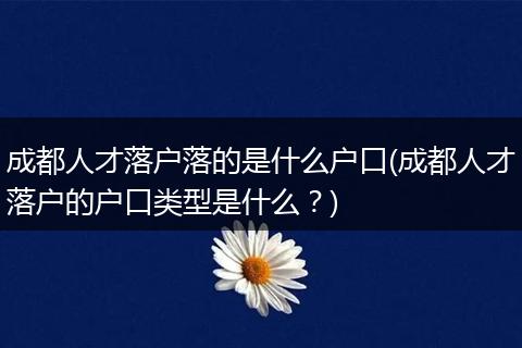 成都人才落户落的是什么户口(成都人才落户的户口类型是什么?)