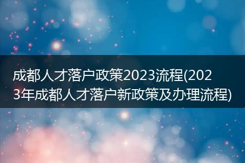 成都人才落户政策2023流程(2023年成都人才落户新政策及办理流程)
