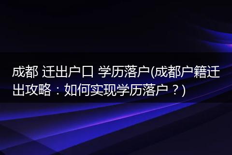 成都 迁出户口 学历落户(成都户籍迁出攻略:如何实现学历落户?)