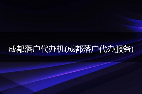 成都落户代办机(成都落户代办服务)