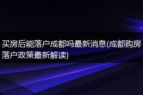 买房后能落户成都吗最新消息(成都购房落户政策最新解读)