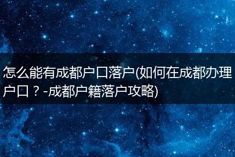 怎么能有成都户口落户(如何在成都办理户口？-成都户籍落户攻略)