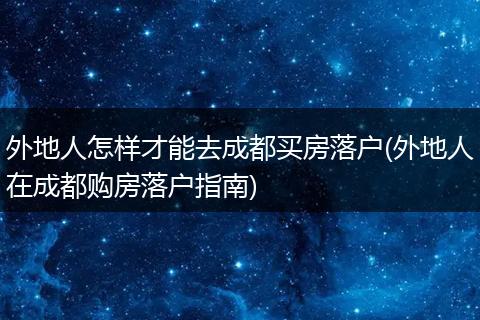外地人怎样才能去成都买房落户(外地人在成都购房落户指南)