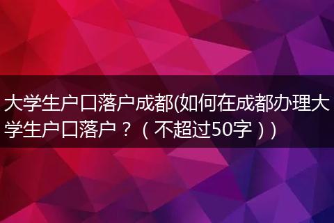 大学生户口落户成都(如何在成都办理大学生户口落户?(不超过50字))