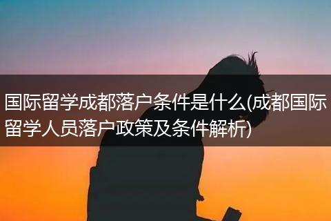 国际留学成都落户条件是什么(成都国际留学人员落户政策及条件解析)