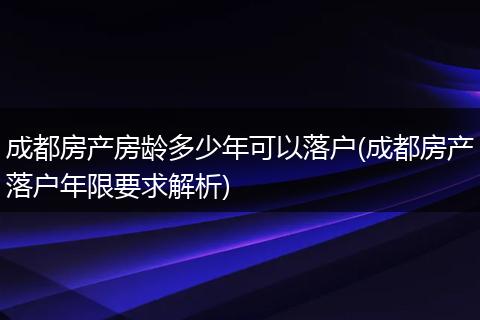 成都房产房龄多少年可以落户(成都房产落户年限要求解析)
