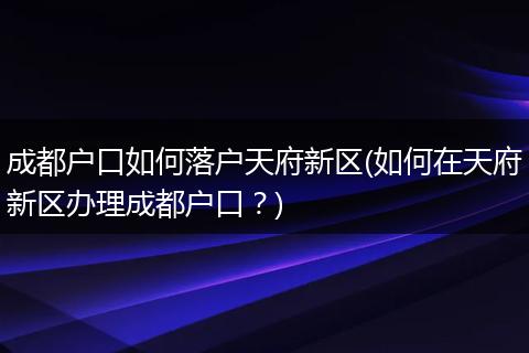 成都户口如何落户天府新区(如何在天府新区办理成都户口?)