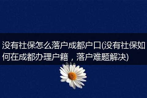 没有社保怎么落户成都户口(没有社保如何在成都办理户籍,落户难题解决)