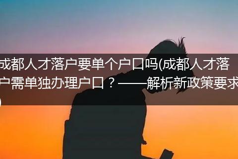 成都人才落户要单个户口吗(成都人才落户需单独办理户口?——解析新政策要求)