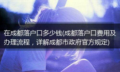 在成都落户口多少钱(成都落户口费用及办理流程，详解成都市政府官方规定)