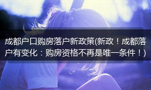 成都户口购房落户新政策(新政！成都落户有变化：购房资格不再是唯一条件！)