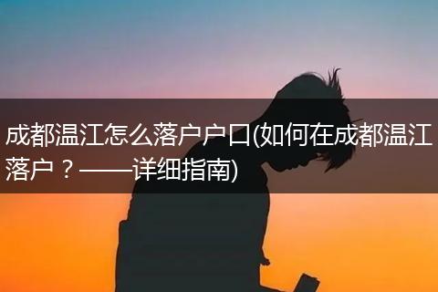 成都温江怎么落户户口(如何在成都温江落户?——详细指南)