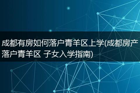 成都有房如何落户青羊区上学(成都房产落户青羊区 子女入学指南)