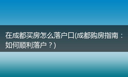 在成都买房怎么落户口(成都购房指南:如何顺利落户?)