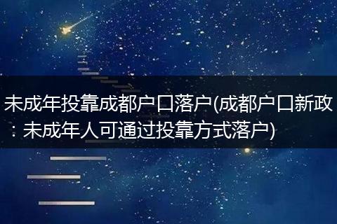 未成年投靠成都户口落户(成都户口新政:未成年人可通过投靠方式落户)