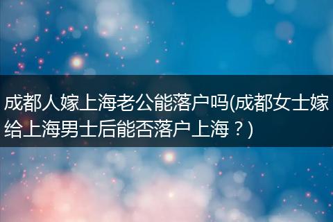 成都人嫁上海老公能落户吗(成都女士嫁给上海男士后能否落户上海?)