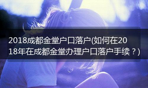 2018成都金堂户口落户(如何在2018年在成都金堂办理户口落户手续?)