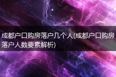 成都户口购房落户几个人(成都户口购房落户人数要素解析)