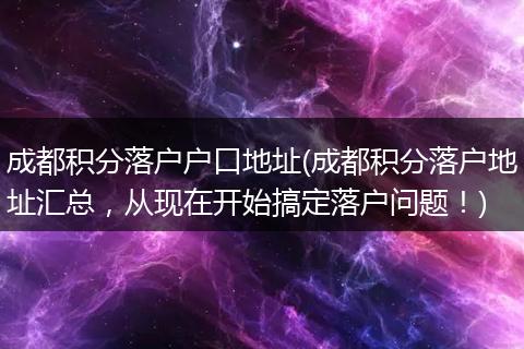 成都积分落户户口地址(成都积分落户地址汇总,从现在开始搞定落户问题!)