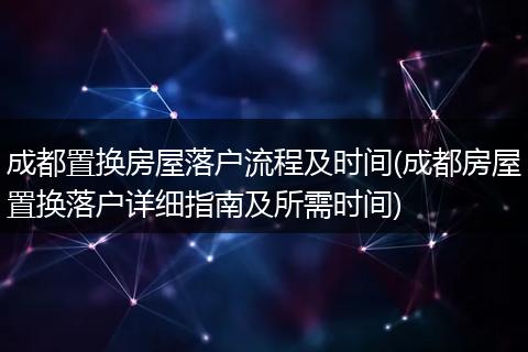成都置换房屋落户流程及时间(成都房屋置换落户详细指南及所需时间)