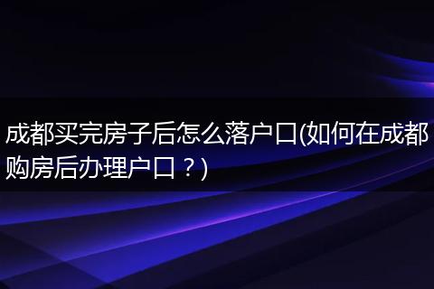 成都买完房子后怎么落户口(如何在成都购房后办理户口?)